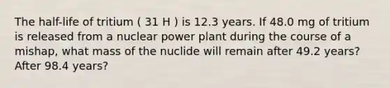 The half-life of tritium ( 31 H ) is 12.3 years. If 48.0 mg of tritium is released from a nuclear power plant during the course of a mishap, what mass of the nuclide will remain after 49.2 years? After 98.4 years?