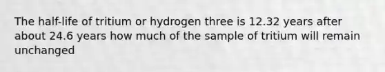 The half-life of tritium or hydrogen three is 12.32 years after about 24.6 years how much of the sample of tritium will remain unchanged