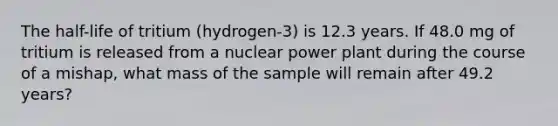 The half-life of tritium (hydrogen-3) is 12.3 years. If 48.0 mg of tritium is released from a nuclear power plant during the course of a mishap, what mass of the sample will remain after 49.2 years?