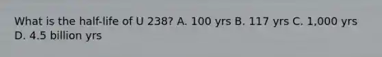 What is the half-life of U 238? A. 100 yrs B. 117 yrs C. 1,000 yrs D. 4.5 billion yrs