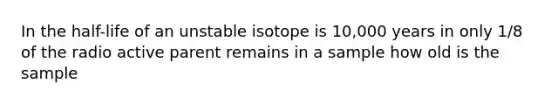 In the half-life of an unstable isotope is 10,000 years in only 1/8 of the radio active parent remains in a sample how old is the sample