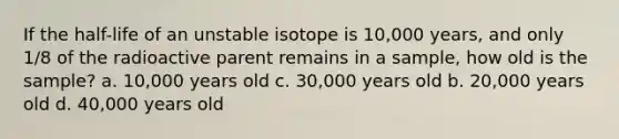 If the half-life of an unstable isotope is 10,000 years, and only 1/8 of the radioactive parent remains in a sample, how old is the sample? a. 10,000 years old c. 30,000 years old b. 20,000 years old d. 40,000 years old