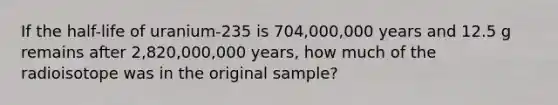 If the half-life of uranium-235 is 704,000,000 years and 12.5 g remains after 2,820,000,000 years, how much of the radioisotope was in the original sample?