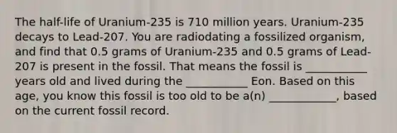 The half-life of Uranium-235 is 710 million years. Uranium-235 decays to Lead-207. You are radiodating a fossilized organism, and find that 0.5 grams of Uranium-235 and 0.5 grams of Lead-207 is present in the fossil. That means the fossil is ___________ years old and lived during the ___________ Eon. Based on this age, you know this fossil is too old to be a(n) ____________, based on the current fossil record.