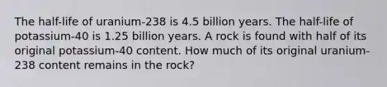 The half-life of uranium-238 is 4.5 billion years. The half-life of potassium-40 is 1.25 billion years. A rock is found with half of its original potassium-40 content. How much of its original uranium-238 content remains in the rock?