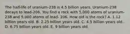 The half-life of uranium-238 is 4.5 billion years. Uranium-238 decays to lead-206. You find a rock with 5,000 atoms of uranium-238 and 5,000 atoms of lead- 206. How old is the rock? A. 1.12 billion years old. B. 2.25 billion years old. C. 4.5 billion years old.. D. 6.75 billion years old. E. 9 billion years old.