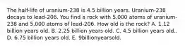 The half-life of uranium-238 is 4.5 billion years. Uranium-238 decays to lead-206. You find a rock with 5,000 atoms of uranium-238 and 5,000 atoms of lead-206. How old is the rock? A. 1.12 billion years old. B. 2.25 billion years old. C. 4.5 billion years old.. D. 6.75 billion years old. E. 9billionyearsold.