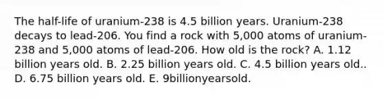 The half-life of uranium-238 is 4.5 billion years. Uranium-238 decays to lead-206. You find a rock with 5,000 atoms of uranium-238 and 5,000 atoms of lead-206. How old is the rock? A. 1.12 billion years old. B. 2.25 billion years old. C. 4.5 billion years old.. D. 6.75 billion years old. E. 9billionyearsold.