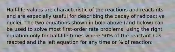 Half-life values are characteristic of the reactions and reactants and are especially useful for describing the decay of radioactive nuclei. The two equations shown in bold above (and below) can be used to solve most first-order rate problems, using the right equation only for half-life times where 50% of the reactant has reacted and the left equation for any time or % of reaction: