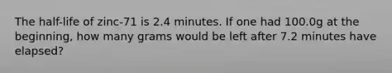 The half-life of zinc-71 is 2.4 minutes. If one had 100.0g at the beginning, how many grams would be left after 7.2 minutes have elapsed?