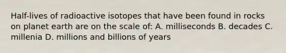 Half-lives of radioactive isotopes that have been found in rocks on planet earth are on the scale of: A. milliseconds B. decades C. millenia D. millions and billions of years