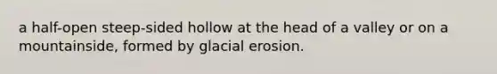 a half-open steep-sided hollow at the head of a valley or on a mountainside, formed by glacial erosion.