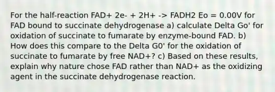 For the half-reaction FAD+ 2e- + 2H+ -> FADH2 Eo = 0.00V for FAD bound to succinate dehydrogenase a) calculate Delta Go' for oxidation of succinate to fumarate by enzyme-bound FAD. b) How does this compare to the Delta G0' for the oxidation of succinate to fumarate by free NAD+? c) Based on these results, explain why nature chose FAD rather than NAD+ as the oxidizing agent in the succinate dehydrogenase reaction.