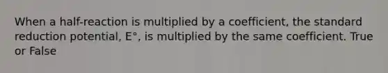 When a half-reaction is multiplied by a coefficient, the standard reduction potential, E°, is multiplied by the same coefficient. True or False