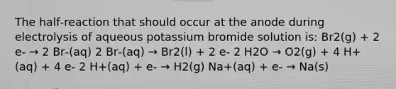 The half‑reaction that should occur at the anode during electrolysis of aqueous potassium bromide solution is: Br2(g) + 2 e‑ → 2 Br‑(aq) 2 Br‑(aq) → Br2(l) + 2 e‑ 2 H2O → O2(g) + 4 H+(aq) + 4 e‑ 2 H+(aq) + e‑ → H2(g) Na+(aq) + e‑ → Na(s)