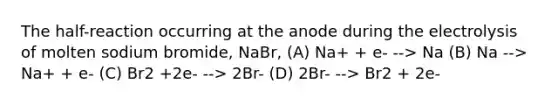 The half-reaction occurring at the anode during the electrolysis of molten sodium bromide, NaBr, (A) Na+ + e- --> Na (B) Na --> Na+ + e- (C) Br2 +2e- --> 2Br- (D) 2Br- --> Br2 + 2e-