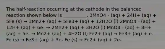 The half-reaction occurring at the cathode in the balanced reaction shown below is __________. 3MnO4 - (aq) + 24H+ (aq) + 5Fe (s) → 3Mn2+ (aq) + 5Fe3+ (aq) + 12H2O (l) 2MnO4 - (aq) + 12H+ (aq) + 6e- → 2Mn2+ (aq) + 3H2O (l) MnO4 - (aq) + 8H+ (aq) + 5e- → Mn2+ (aq) + 4H2O (l) Fe2+ (aq) → Fe3+ (aq) + e- Fe (s) → Fe3+ (aq) + 3e- Fe (s) → Fe2+ (aq) + 2e-