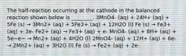 The half-reaction occurring at the cathode in the balanced reaction shown below is ________. 3MnO4- (aq) + 24H+ (aq) + 5Fe (s) → 3Mn2+ (aq) + 5Fe3+ (aq) + 12H2O (l) Fe (s) → Fe3+ (aq) + 3e- Fe2+ (aq) → Fe3+ (aq) + e- MnO4- (aq) + 8H+ (aq) + 5e−e− → Mn2+ (aq) + 4H2O (l) 2MnO4- (aq) + 12H+ (aq) + 6e- → 2Mn2+ (aq) + 3H2O (l) Fe (s) → Fe2+ (aq) + 2e-