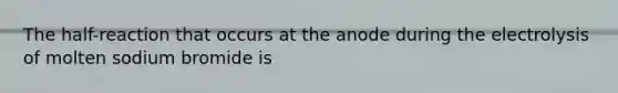 The half-reaction that occurs at the anode during the electrolysis of molten sodium bromide is