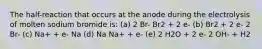 The half-reaction that occurs at the anode during the electrolysis of molten sodium bromide is: (a) 2 Br- Br2 + 2 e- (b) Br2 + 2 e- 2 Br- (c) Na+ + e- Na (d) Na Na+ + e- (e) 2 H2O + 2 e- 2 OH- + H2