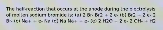 The half-reaction that occurs at the anode during the electrolysis of molten sodium bromide is: (a) 2 Br- Br2 + 2 e- (b) Br2 + 2 e- 2 Br- (c) Na+ + e- Na (d) Na Na+ + e- (e) 2 H2O + 2 e- 2 OH- + H2