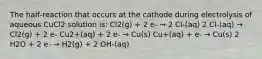 The half‑reaction that occurs at the cathode during electrolysis of aqueous CuCl2 solution is: Cl2(g) + 2 e‑ → 2 Cl‑(aq) 2 Cl‑(aq) → Cl2(g) + 2 e‑ Cu2+(aq) + 2 e‑ → Cu(s) Cu+(aq) + e‑ → Cu(s) 2 H2O + 2 e‑ → H2(g) + 2 OH‑(aq)