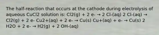 The half‑reaction that occurs at the cathode during electrolysis of aqueous CuCl2 solution is: Cl2(g) + 2 e‑ → 2 Cl‑(aq) 2 Cl‑(aq) → Cl2(g) + 2 e‑ Cu2+(aq) + 2 e‑ → Cu(s) Cu+(aq) + e‑ → Cu(s) 2 H2O + 2 e‑ → H2(g) + 2 OH‑(aq)