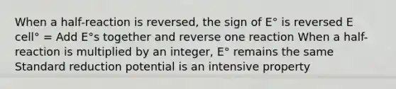 When a half-reaction is reversed, the sign of E° is reversed E cell° = Add E°s together and reverse one reaction When a half-reaction is multiplied by an integer, E° remains the same Standard reduction potential is an intensive property