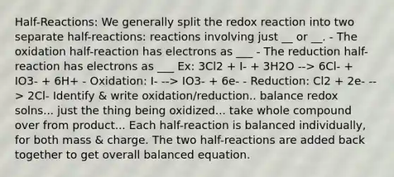 Half-Reactions: We generally split the redox reaction into two separate half-reactions: reactions involving just __ or __. - The oxidation half-reaction has electrons as ___ - The reduction half-reaction has electrons as ___ Ex: 3Cl2 + I- + 3H2O --> 6Cl- + IO3- + 6H+ - Oxidation: I- --> IO3- + 6e- - Reduction: Cl2 + 2e- --> 2Cl- Identify & write oxidation/reduction.. balance redox solns... just the thing being oxidized... take whole compound over from product... Each half-reaction is balanced individually, for both mass & charge. The two half-reactions are added back together to get overall balanced equation.