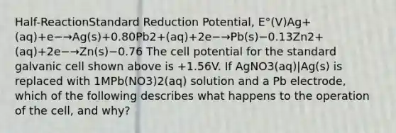 Half-ReactionStandard Reduction Potential, E°(V)Ag+(aq)+e−→Ag(s)+0.80Pb2+(aq)+2e−→Pb(s)−0.13Zn2+(aq)+2e−→Zn(s)−0.76 The cell potential for the standard galvanic cell shown above is +1.56V. If AgNO3(aq)|Ag(s) is replaced with 1MPb(NO3)2(aq) solution and a Pb electrode, which of the following describes what happens to the operation of the cell, and why?