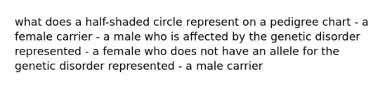 what does a half-shaded circle represent on a pedigree chart - a female carrier - a male who is affected by the genetic disorder represented - a female who does not have an allele for the genetic disorder represented - a male carrier