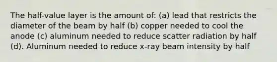 The half-value layer is the amount of: (a) lead that restricts the diameter of the beam by half (b) copper needed to cool the anode (c) aluminum needed to reduce scatter radiation by half (d). Aluminum needed to reduce x-ray beam intensity by half