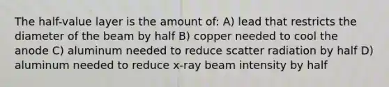 The half-value layer is the amount of: A) lead that restricts the diameter of the beam by half B) copper needed to cool the anode C) aluminum needed to reduce scatter radiation by half D) aluminum needed to reduce x-ray beam intensity by half