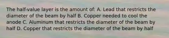 The half-value layer is the amount of: A. Lead that restricts the diameter of the beam by half B. Copper needed to cool the anode C. Aluminum that restricts the diameter of the beam by half D. Copper that restricts the diameter of the beam by half