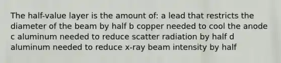 The half-value layer is the amount of: a lead that restricts the diameter of the beam by half b copper needed to cool the anode c aluminum needed to reduce scatter radiation by half d aluminum needed to reduce x-ray beam intensity by half