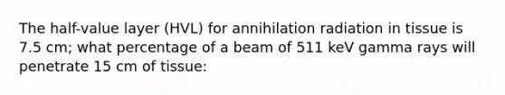 The half-value layer (HVL) for annihilation radiation in tissue is 7.5 cm; what percentage of a beam of 511 keV gamma rays will penetrate 15 cm of tissue: