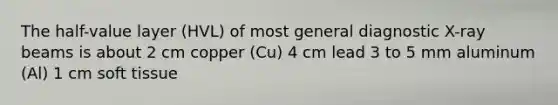 The half-value layer (HVL) of most general diagnostic X-ray beams is about 2 cm copper (Cu) 4 cm lead 3 to 5 mm aluminum (Al) 1 cm soft tissue