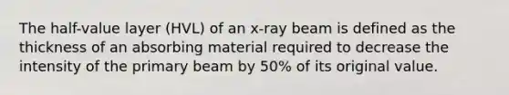 The half-value layer (HVL) of an x-ray beam is defined as the thickness of an absorbing material required to decrease the intensity of the primary beam by 50% of its original value.