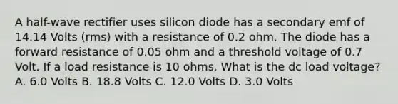 A half-wave rectifier uses silicon diode has a secondary emf of 14.14 Volts (rms) with a resistance of 0.2 ohm. The diode has a forward resistance of 0.05 ohm and a threshold voltage of 0.7 Volt. If a load resistance is 10 ohms. What is the dc load voltage? A. 6.0 Volts B. 18.8 Volts C. 12.0 Volts D. 3.0 Volts