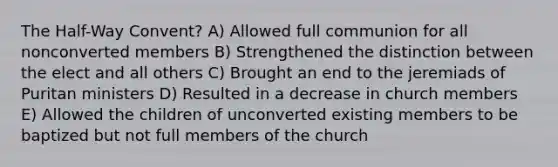 The Half-Way Convent? A) Allowed full communion for all nonconverted members B) Strengthened the distinction between the elect and all others C) Brought an end to the jeremiads of Puritan ministers D) Resulted in a decrease in church members E) Allowed the children of unconverted existing members to be baptized but not full members of the church