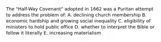 The "Half-Way Covenant" adopted in 1662 was a Puritan attempt to address the problem of: A. declining church membership B. economic hardship and growing social inequality C. eligibility of ministers to hold public office D. whether to interpret the Bible or follow it literally E. increasing materialism