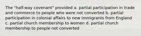 The "half-way covenant" provided a. partial participation in trade and commerce to people who were not converted b. partial participation in colonial affairs to new immigrants from England c. partial church membership to women d. partial church membership to people not converted