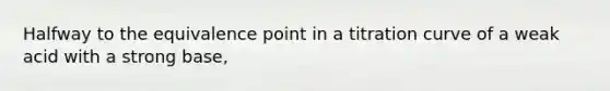 Halfway to the equivalence point in a titration curve of a weak acid with a strong base,