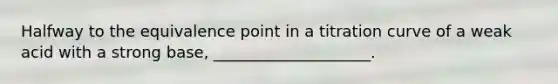 Halfway to the equivalence point in a titration curve of a weak acid with a strong base, ____________________.