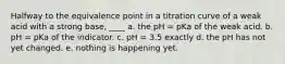 Halfway to the equivalence point in a titration curve of a weak acid with a strong base, ____ a. the pH = pKa of the weak acid. b. pH = pKa of the indicator. c. pH = 3.5 exactly d. the pH has not yet changed. e. nothing is happening yet.