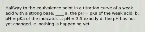 Halfway to the equivalence point in a titration curve of a weak acid with a strong base, ____ a. the pH = pKa of the weak acid. b. pH = pKa of the indicator. c. pH = 3.5 exactly d. the pH has not yet changed. e. nothing is happening yet.