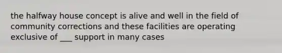 the halfway house concept is alive and well in the field of community corrections and these facilities are operating exclusive of ___ support in many cases