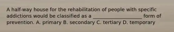 A half-way house for the rehabilitation of people with specific addictions would be classified as a ____________________ form of prevention. A. primary B. secondary C. tertiary D. temporary