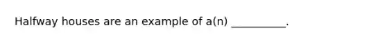 Halfway houses are an example of a(n) __________.