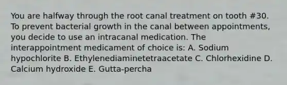 You are halfway through the root canal treatment on tooth #30. To prevent bacterial growth in the canal between appointments, you decide to use an intracanal medication. The interappointment medicament of choice is: A. Sodium hypochlorite B. Ethylenediaminetetraacetate C. Chlorhexidine D. Calcium hydroxide E. Gutta-percha